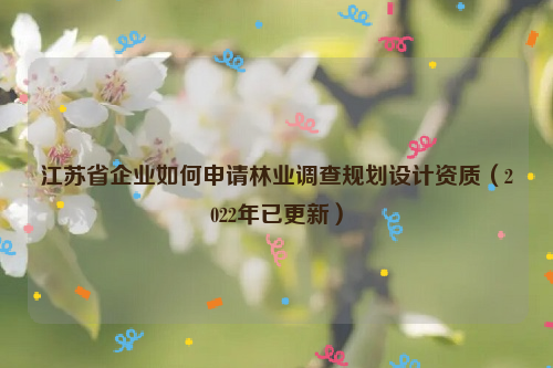 江蘇省企業(yè)如何申請林業(yè)調(diào)查規(guī)劃設(shè)計資質(zhì)（2022年已更新）