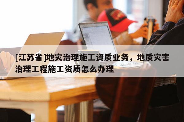 [江蘇省]地災治理施工資質業務，地質災害治理工程施工資質怎么辦理
