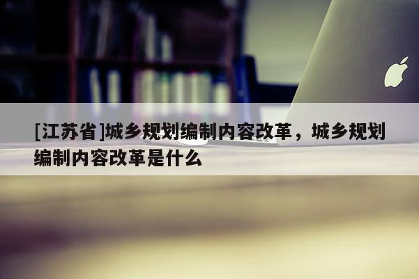 [江蘇省]城鄉規劃編制內容改革，城鄉規劃編制內容改革是什么