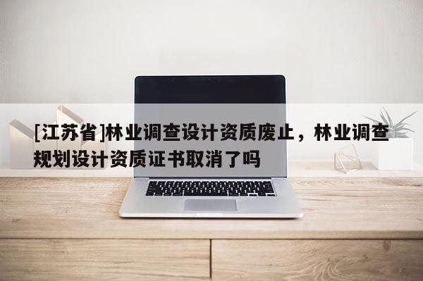 [江蘇省]林業(yè)調(diào)查設(shè)計資質(zhì)廢止，林業(yè)調(diào)查規(guī)劃設(shè)計資質(zhì)證書取消了嗎