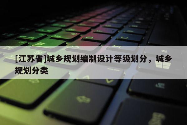 [江蘇省]城鄉(xiāng)規(guī)劃編制設(shè)計(jì)等級(jí)劃分，城鄉(xiāng)規(guī)劃分類(lèi)