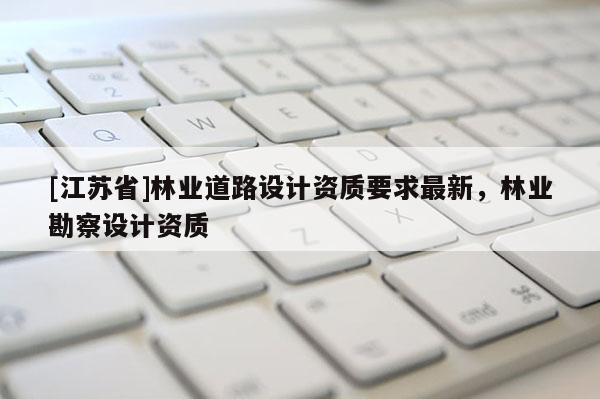 [江蘇省]林業(yè)道路設(shè)計(jì)資質(zhì)要求最新，林業(yè)勘察設(shè)計(jì)資質(zhì)
