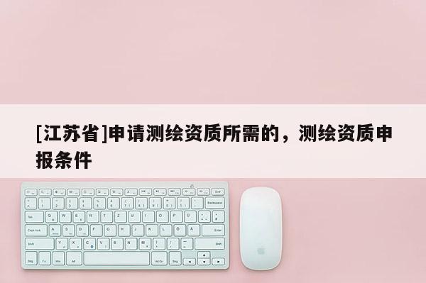 [江蘇省]申請(qǐng)測(cè)繪資質(zhì)所需的，測(cè)繪資質(zhì)申報(bào)條件