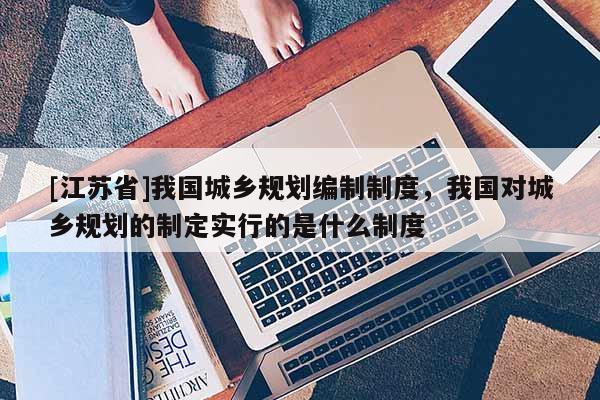 [江蘇省]我國城鄉規劃編制制度，我國對城鄉規劃的制定實行的是什么制度