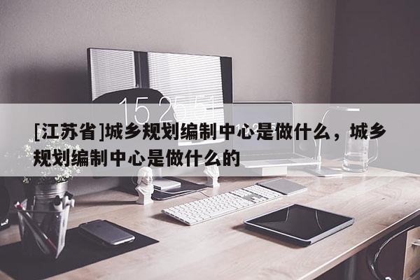 [江蘇省]城鄉規劃編制中心是做什么，城鄉規劃編制中心是做什么的