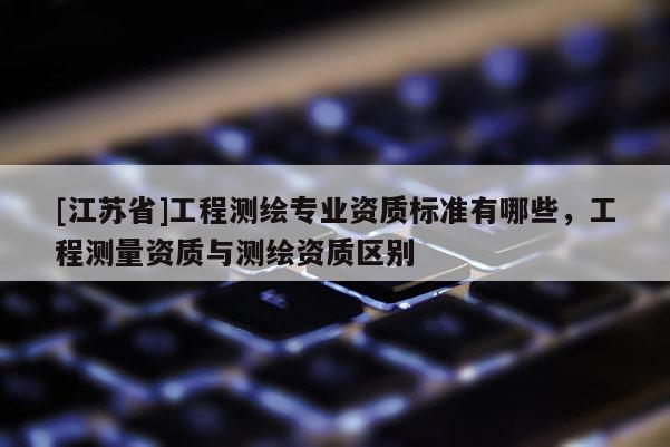 [江蘇省]工程測繪專業資質標準有哪些，工程測量資質與測繪資質區別