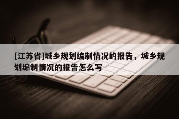 [江蘇省]城鄉(xiāng)規(guī)劃編制情況的報(bào)告，城鄉(xiāng)規(guī)劃編制情況的報(bào)告怎么寫