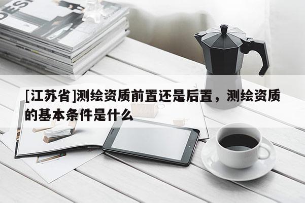 [江蘇省]測繪資質前置還是后置，測繪資質的基本條件是什么