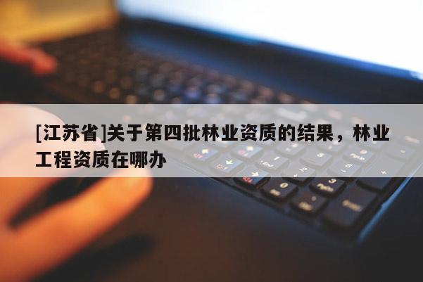 [江蘇省]關于第四批林業資質的結果，林業工程資質在哪辦