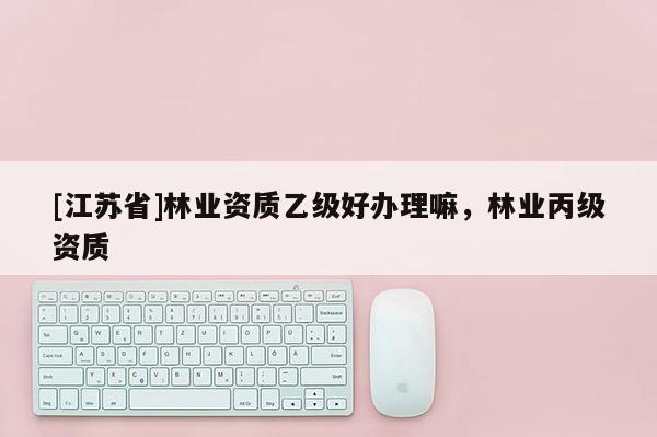 [江蘇省]林業資質乙級好辦理嘛，林業丙級資質