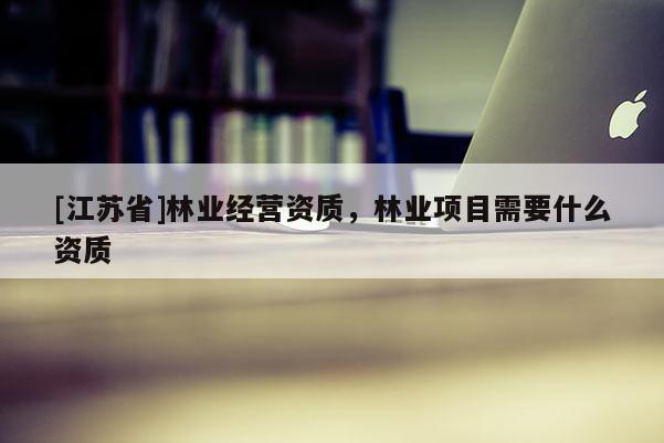 [江蘇省]林業經營資質，林業項目需要什么資質