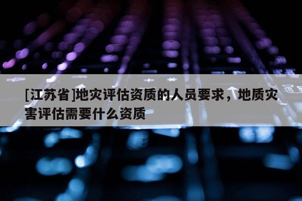 [江蘇省]地災評估資質的人員要求，地質災害評估需要什么資質