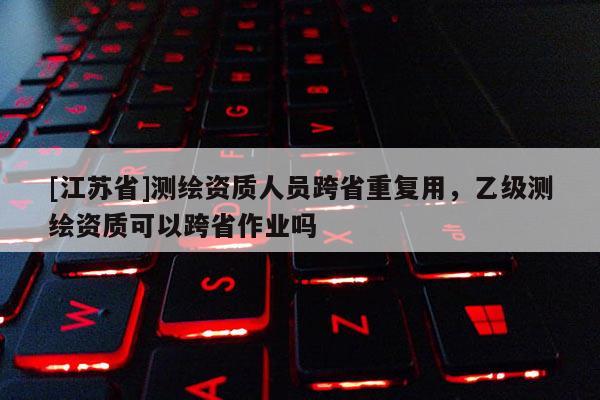 [江蘇省]測繪資質(zhì)人員跨省重復(fù)用，乙級(jí)測繪資質(zhì)可以跨省作業(yè)嗎