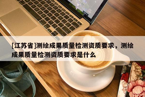 [江蘇省]測繪成果質量檢測資質要求，測繪成果質量檢測資質要求是什么