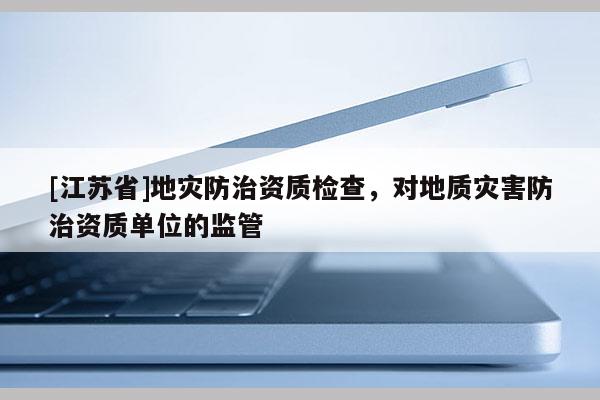 [江蘇省]地災(zāi)防治資質(zhì)檢查，對地質(zhì)災(zāi)害防治資質(zhì)單位的監(jiān)管
