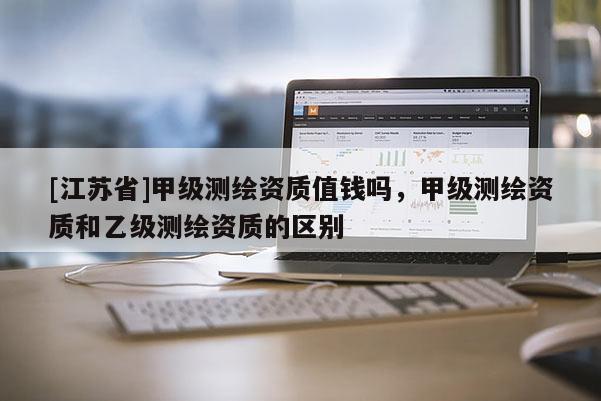 [江蘇省]甲級測繪資質(zhì)值錢嗎，甲級測繪資質(zhì)和乙級測繪資質(zhì)的區(qū)別