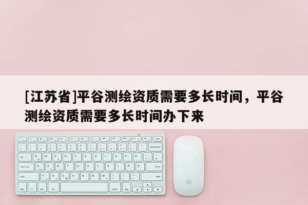 [江蘇省]平谷測(cè)繪資質(zhì)需要多長(zhǎng)時(shí)間，平谷測(cè)繪資質(zhì)需要多長(zhǎng)時(shí)間辦下來