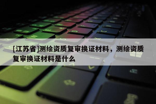 [江蘇省]測繪資質復審換證材料，測繪資質復審換證材料是什么