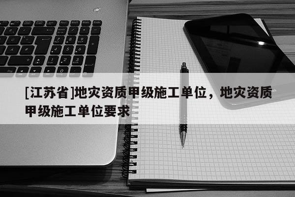[江蘇省]地災(zāi)資質(zhì)甲級(jí)施工單位，地災(zāi)資質(zhì)甲級(jí)施工單位要求