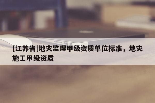 [江蘇省]地災監理甲級資質單位標準，地災施工甲級資質