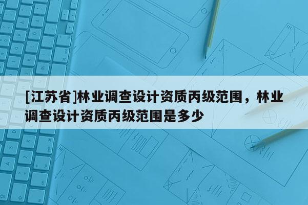[江蘇省]林業(yè)調(diào)查設(shè)計(jì)資質(zhì)丙級范圍，林業(yè)調(diào)查設(shè)計(jì)資質(zhì)丙級范圍是多少