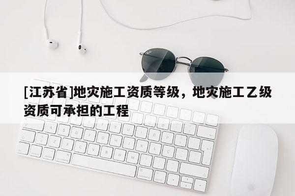 [江蘇省]地災施工資質等級，地災施工乙級資質可承擔的工程