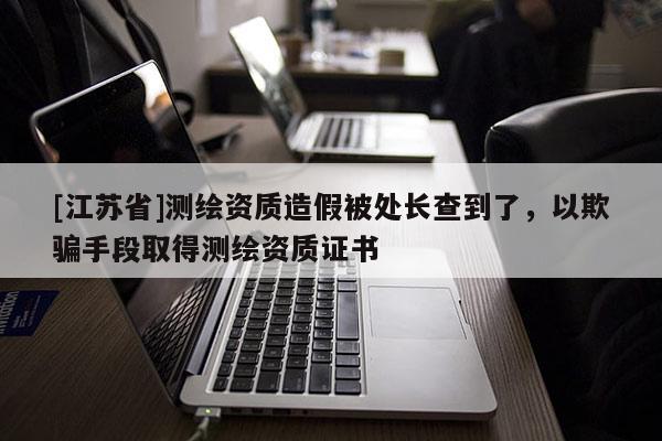 [江蘇省]測繪資質(zhì)造假被處長查到了，以欺騙手段取得測繪資質(zhì)證書
