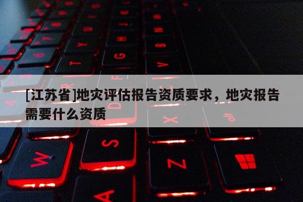 [江蘇省]地災(zāi)評估報告資質(zhì)要求，地災(zāi)報告需要什么資質(zhì)