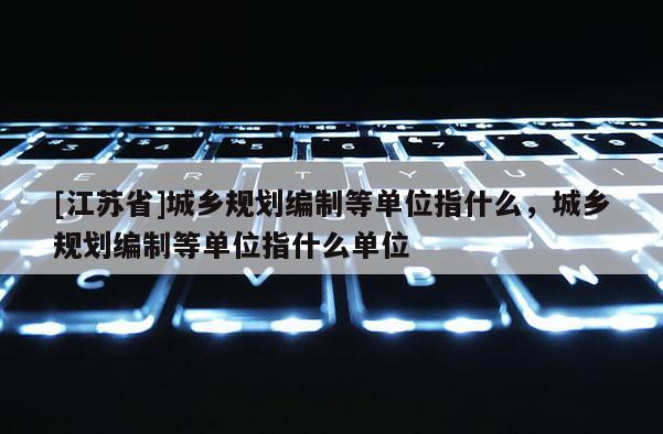 [江蘇省]城鄉(xiāng)規(guī)劃編制等單位指什么，城鄉(xiāng)規(guī)劃編制等單位指什么單位