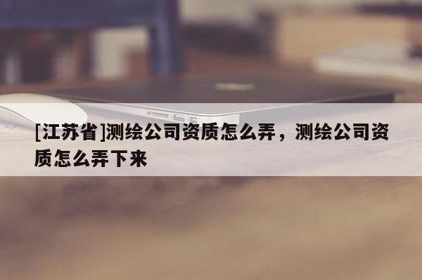 [江蘇省]測繪公司資質怎么弄，測繪公司資質怎么弄下來