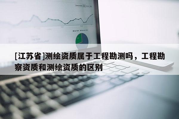 [江蘇省]測繪資質屬于工程勘測嗎，工程勘察資質和測繪資質的區別