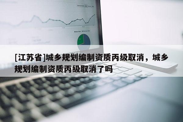 [江蘇省]城鄉規劃編制資質丙級取消，城鄉規劃編制資質丙級取消了嗎