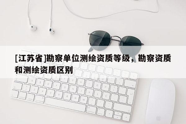 [江蘇省]勘察單位測繪資質(zhì)等級，勘察資質(zhì)和測繪資質(zhì)區(qū)別