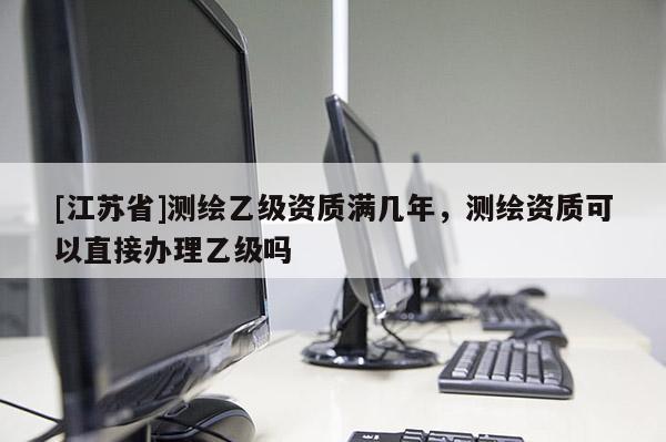 [江蘇省]測繪乙級資質滿幾年，測繪資質可以直接辦理乙級嗎
