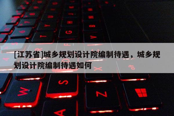 [江蘇省]城鄉(xiāng)規(guī)劃設(shè)計院編制待遇，城鄉(xiāng)規(guī)劃設(shè)計院編制待遇如何