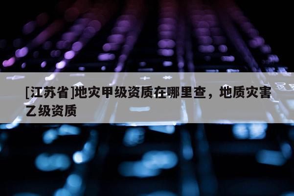 [江蘇省]地災甲級資質在哪里查，地質災害乙級資質