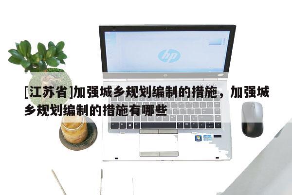 [江蘇省]加強(qiáng)城鄉(xiāng)規(guī)劃編制的措施，加強(qiáng)城鄉(xiāng)規(guī)劃編制的措施有哪些