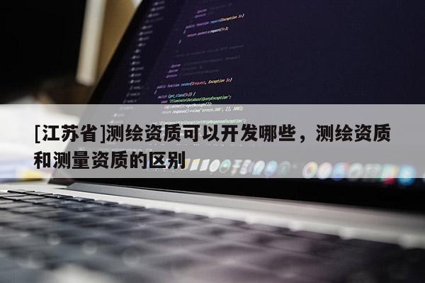 [江蘇省]測繪資質(zhì)可以開發(fā)哪些，測繪資質(zhì)和測量資質(zhì)的區(qū)別