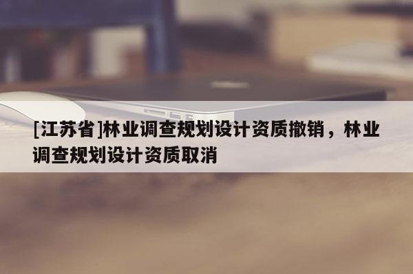 [江蘇省]林業調查規劃設計資質撤銷，林業調查規劃設計資質取消