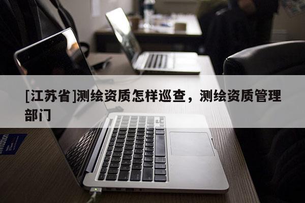 [江蘇省]測繪資質怎樣巡查，測繪資質管理部門