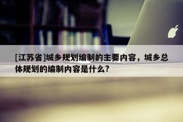 [江蘇省]城鄉(xiāng)規(guī)劃編制的主要內(nèi)容，城鄉(xiāng)總體規(guī)劃的編制內(nèi)容是什么?