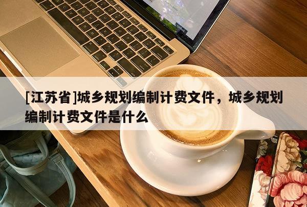 [江蘇省]城鄉(xiāng)規(guī)劃編制計費(fèi)文件，城鄉(xiāng)規(guī)劃編制計費(fèi)文件是什么