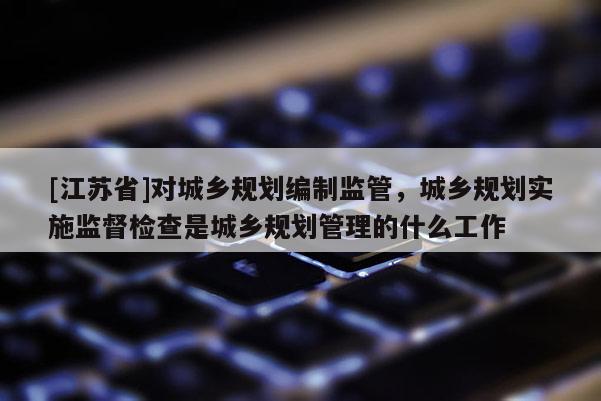 [江蘇省]對城鄉(xiāng)規(guī)劃編制監(jiān)管，城鄉(xiāng)規(guī)劃實施監(jiān)督檢查是城鄉(xiāng)規(guī)劃管理的什么工作