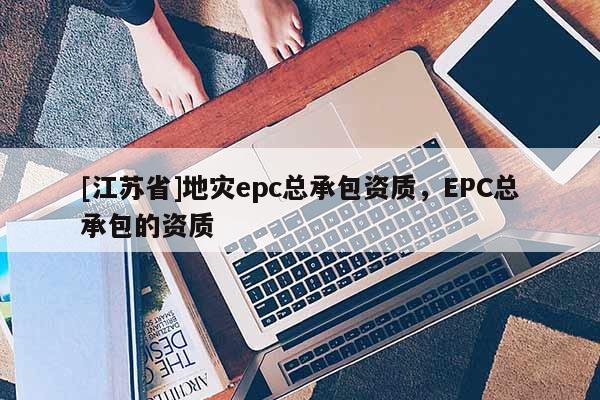 [江蘇省]地災(zāi)epc總承包資質(zhì)，EPC總承包的資質(zhì)