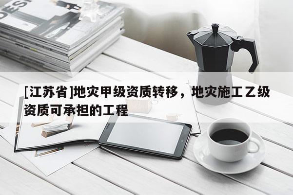 [江蘇省]地災甲級資質轉移，地災施工乙級資質可承擔的工程