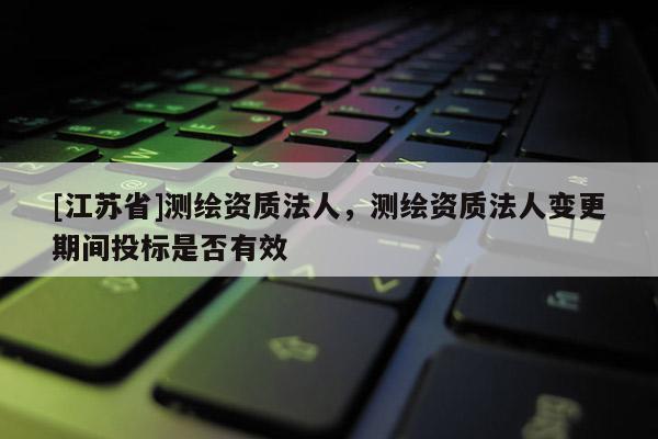 [江蘇省]測繪資質法人，測繪資質法人變更期間投標是否有效