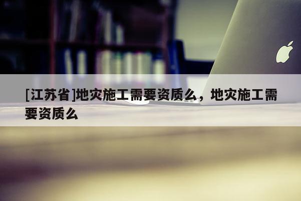 [江蘇省]地災施工需要資質么，地災施工需要資質么