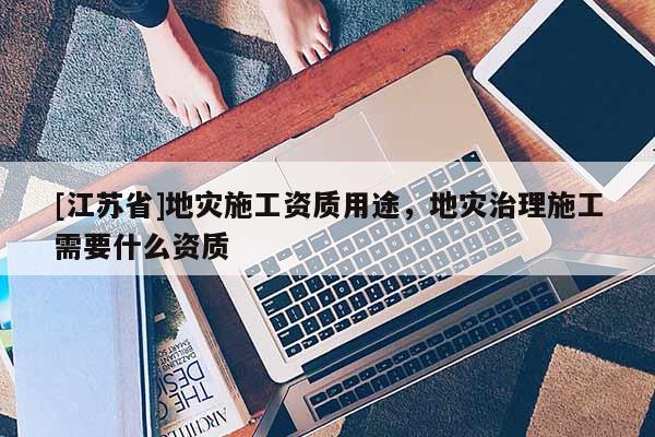 [江蘇省]地災(zāi)施工資質(zhì)用途，地災(zāi)治理施工需要什么資質(zhì)