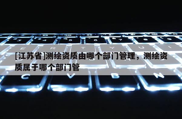 [江蘇省]測(cè)繪資質(zhì)由哪個(gè)部門管理，測(cè)繪資質(zhì)屬于哪個(gè)部門管