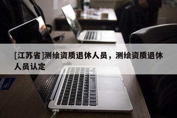 [江蘇省]測繪資質退休人員，測繪資質退休人員認定